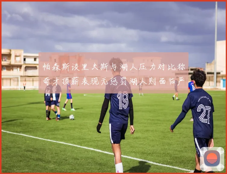 帕森斯谈里夫斯与湖人压力对比称奇才顶薪表现无惩罚湖人则面临严格审视