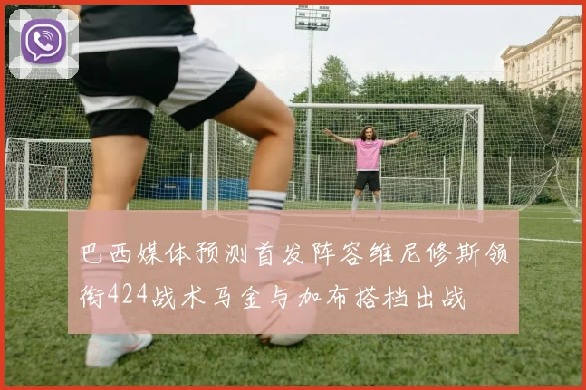 巴西媒体预测首发阵容维尼修斯领衔424战术马金与加布搭档出战