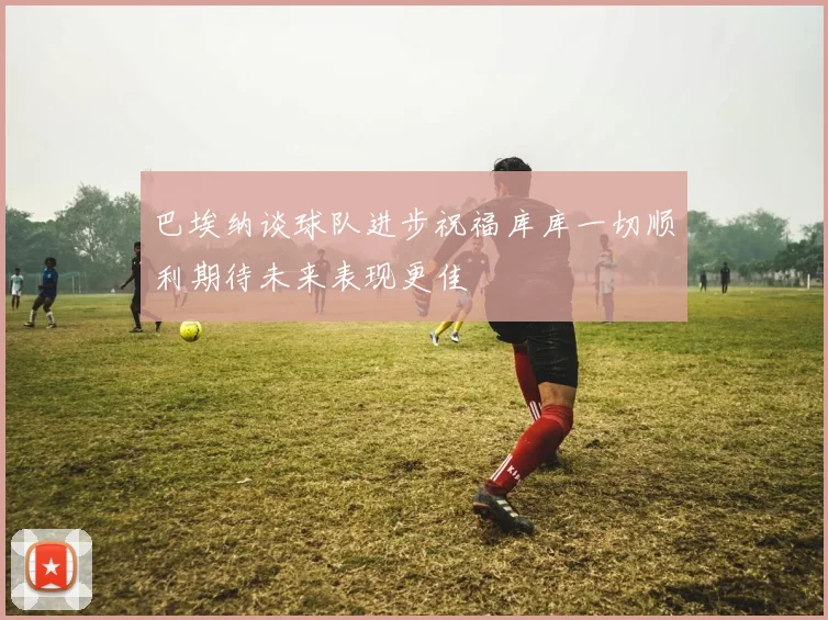 巴埃纳谈球队进步祝福库库一切顺利期待未来表现更佳
