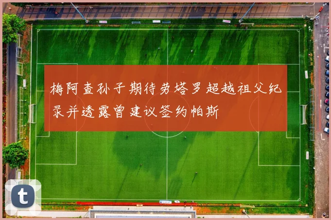 梅阿查孙子期待劳塔罗超越祖父纪录并透露曾建议签约帕斯