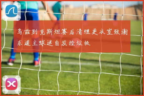 乌兹别克斯坦赛后清理更衣室致谢东道主球迷自发捡垃圾