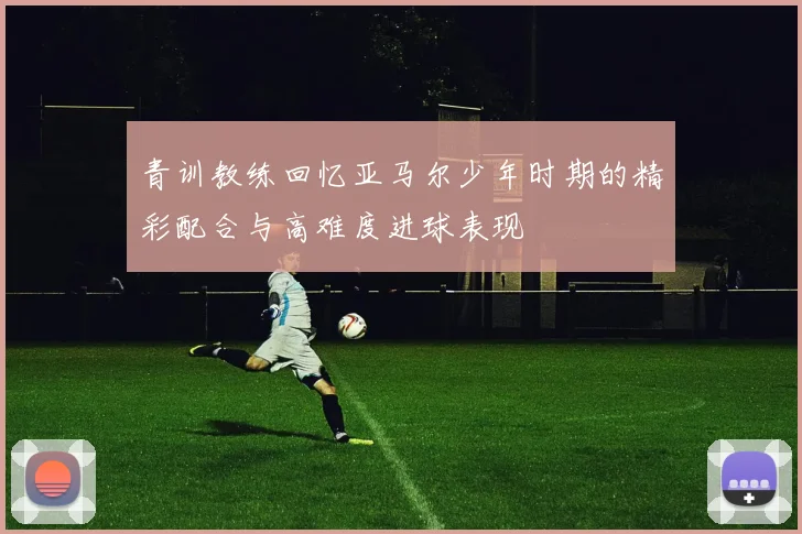 青训教练回忆亚马尔少年时期的精彩配合与高难度进球表现