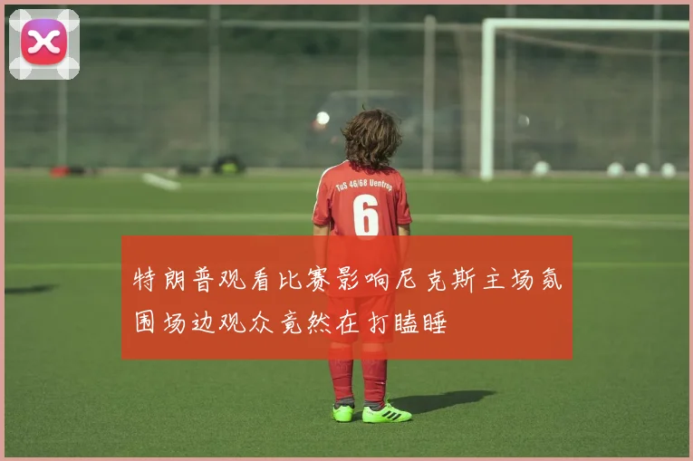 特朗普观看比赛影响尼克斯主场氛围场边观众竟然在打瞌睡